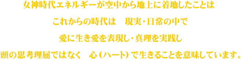 女神時代エネルギーが空中から地上に着地したことは   これからの時代は　現実・日常の中で   愛に生き愛を表現し・真理を実践し  頭の思考理屈ではなく　心（ハート）で生きることを意味しています。  