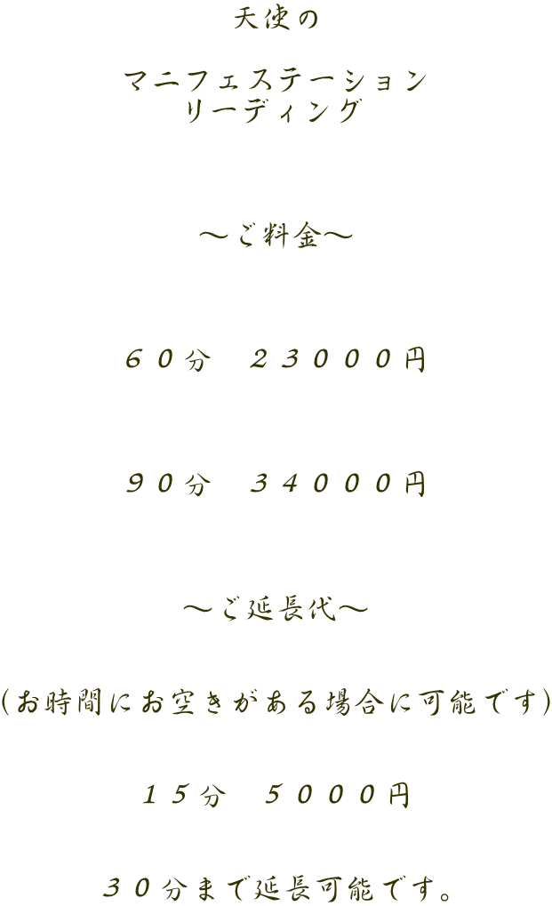 天使の  マ二フェステーション リーディング    ～ご料金～    ６０分　２３０００円    ９０分　３４０００円    ～ご延長代～   （お時間にお空きがある場合に可能です）   １５分　５０００円   ３０分まで延長可能です。