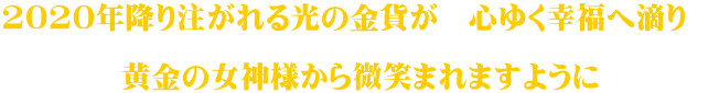 2020年降り注がれる光の金貨が　心ゆく幸福へ滴り　  黄金の女神様から微笑まれますように