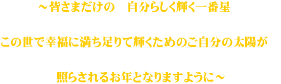 ～皆さまだけの　自分らしく輝く一番星　   この世で幸福に満ち足りて輝くためのご自分の太陽が　   照らされるお年となりますように～