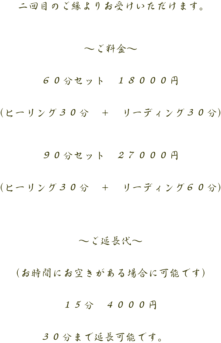 二回目のご縁よりお受けいただけます。    ～ご料金～   ６０分セット　１８０００円   （ヒーリング３０分　＋　リーディング３０分）    ９０分セット　２７０００円   （ヒーリング３０分　＋　リーディング６０分）     ～ご延長代～   （お時間にお空きがある場合に可能です）   １５分　４０００円   ３０分まで延長可能です。　