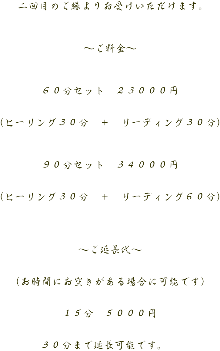 二回目のご縁よりお受けいただけます。    ～ご料金～    ６０分セット　２３０００円   （ヒーリング３０分　＋　リーディング３０分）    ９０分セット　３４０００円   （ヒーリング３０分　＋　リーディング６０分）     ～ご延長代～   （お時間にお空きがある場合に可能です）   １５分　５０００円   ３０分まで延長可能です。　