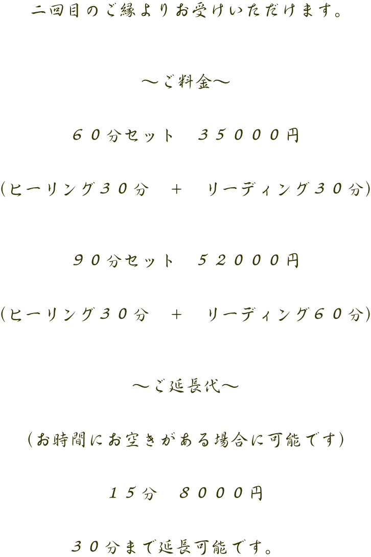 二回目のご縁よりお受けいただけます。    ～ご料金～   ６０分セット　３５０００円   （ヒーリング３０分　＋　リーディング３０分）    ９０分セット　５２０００円   （ヒーリング３０分　＋　リーディング６０分）    ～ご延長代～   （お時間にお空きがある場合に可能です）   １５分　８０００円   ３０分まで延長可能です。　