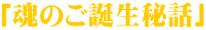 「魂のご誕生秘話」